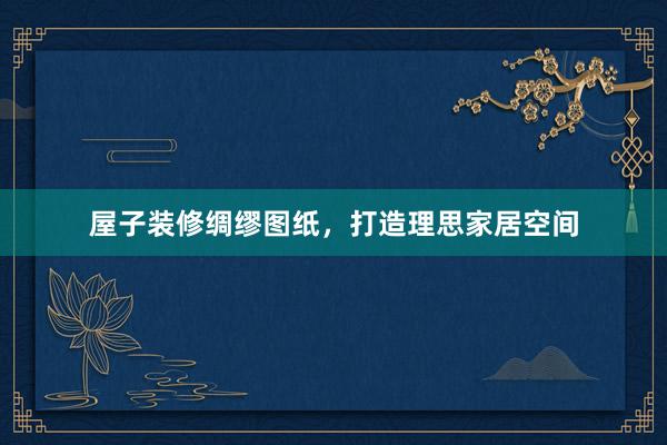 屋子装修绸缪图纸，打造理思家居空间